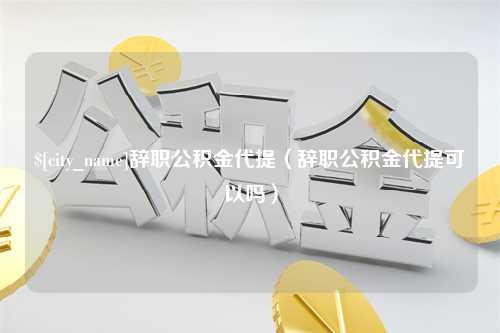 周口辞职公积金代提（辞职公积金代提可以吗）