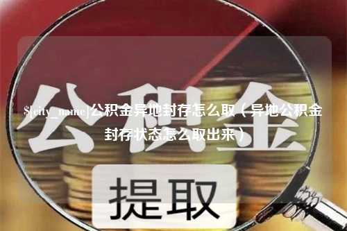 周口公积金异地封存怎么取（异地公积金封存状态怎么取出来）