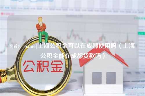 周口上海公积金可以在成都使用吗（上海公积金能在成都贷款吗）