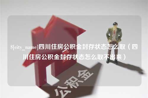 周口四川住房公积金封存状态怎么取（四川住房公积金封存状态怎么取不出来）